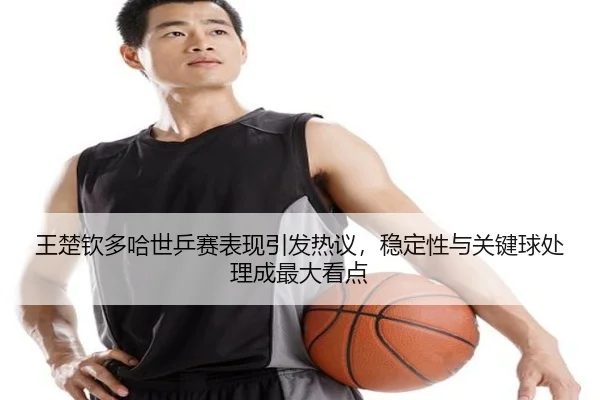 王楚钦多哈世乒赛表现引发热议，稳定性与关键球处理成最大看点 - ygrbuyu