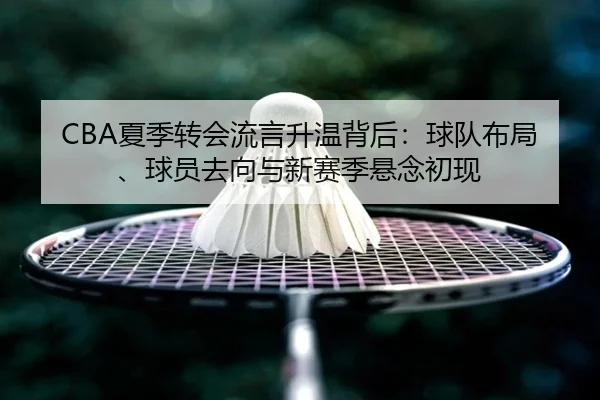 CBA夏季转会流言升温背后：球队布局、球员去向与新赛季悬念初现 - ygrbuyu